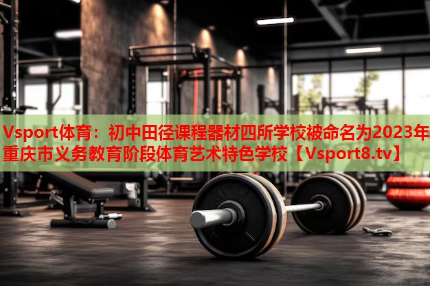 Vsport體育：初中田徑課程器材四所學(xué)校被命名為2023年重慶市義務(wù)教育階段體育藝術(shù)特色學(xué)校