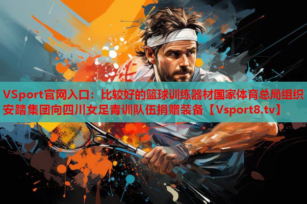 VSport官網(wǎng)入口：比較好的籃球訓(xùn)練器材國家體育總局組織安踏集團(tuán)向四川女足青訓(xùn)隊伍捐贈裝備